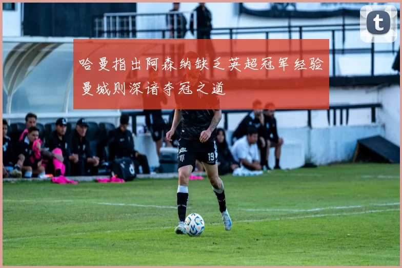 哈曼指出阿森纳缺乏英超冠军经验曼城则深谙夺冠之道