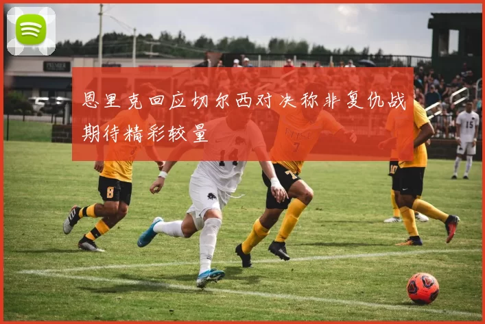 恩里克回应切尔西对决称非复仇战期待精彩较量