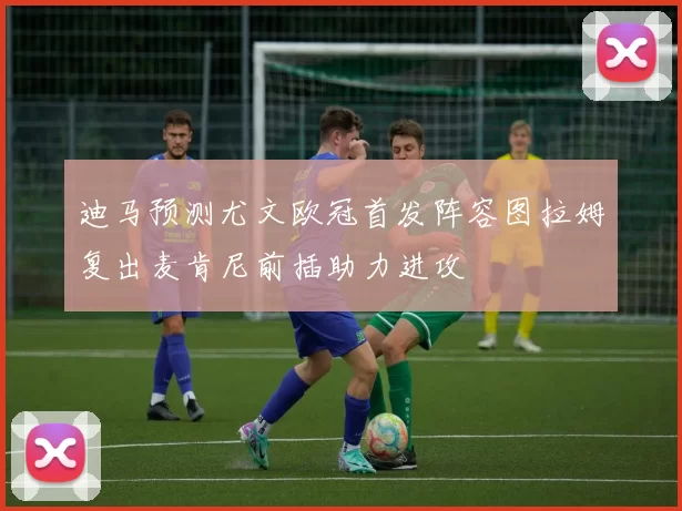 迪马预测尤文欧冠首发阵容图拉姆复出麦肯尼前插助力进攻