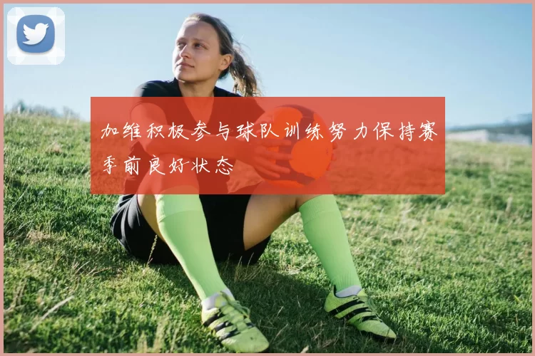 加维积极参与球队训练努力保持赛季前良好状态
