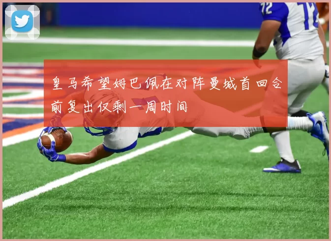 皇马希望姆巴佩在对阵曼城首回合前复出仅剩一周时间