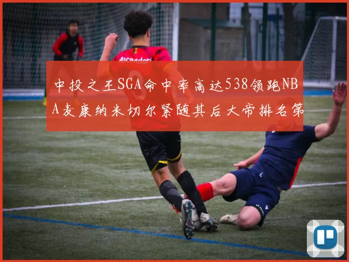 中投之王SGA命中率高达538领跑NBA麦康纳米切尔紧随其后大帝排名第七