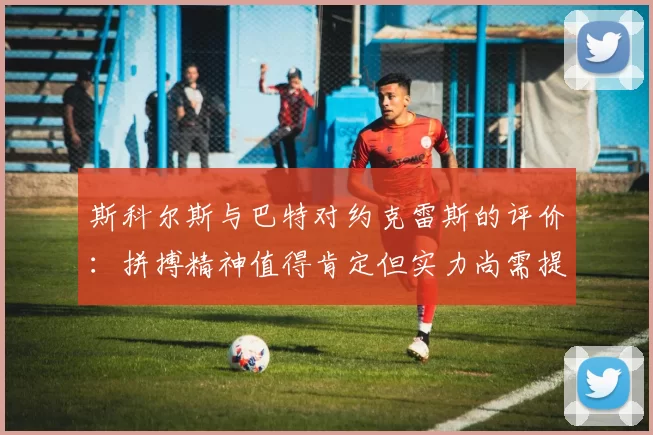 斯科尔斯与巴特对约克雷斯的评价：拼搏精神值得肯定但实力尚需提升
