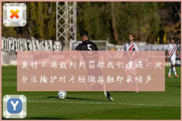 奥特不满裁判判罚称我们遭遇六次非法掩护对方轻微接触即获哨声