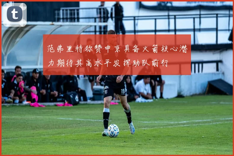范弗里特称赞申京具备火箭核心潜力期待其高水平发挥助队前行
