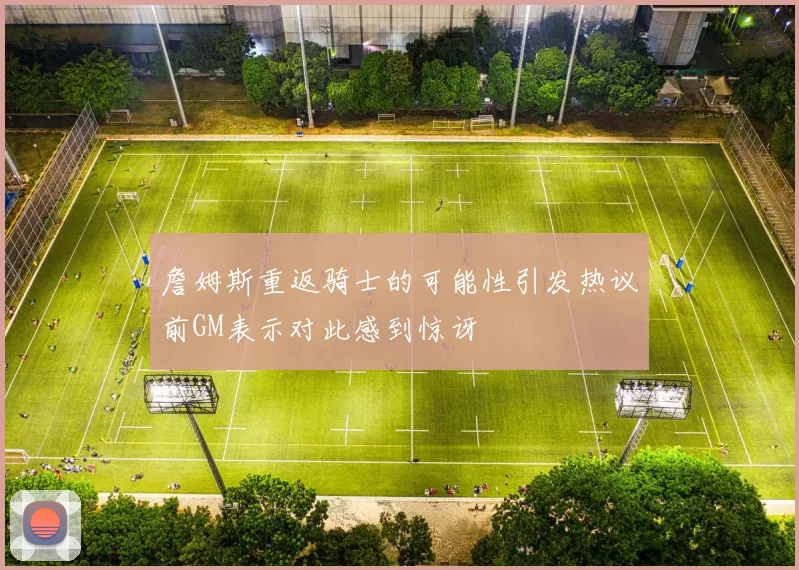 詹姆斯重返骑士的可能性引发热议前GM表示对此感到惊讶