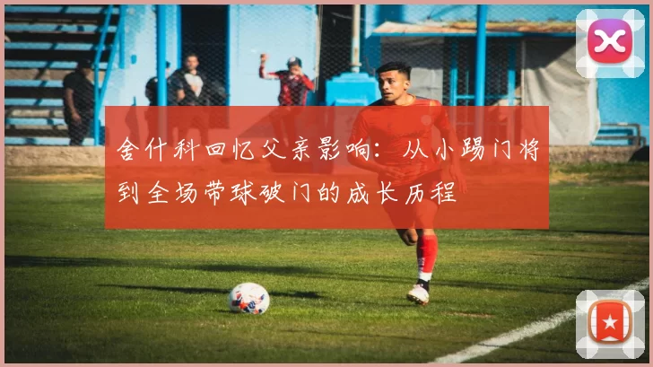 舍什科回忆父亲影响：从小踢门将到全场带球破门的成长历程