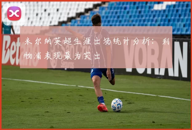 米尔纳英超生涯出场统计分析：利物浦表现最为突出