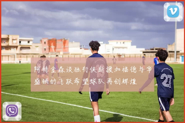 阿特金森谈独行侠新援加福德与华盛顿的飞跃希望球队再创辉煌