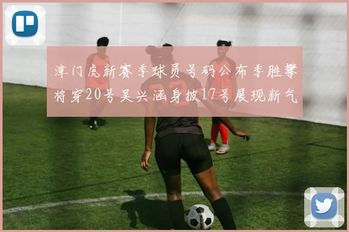 津门虎新赛季球员号码公布季胜攀将穿20号吴兴涵身披17号展现新气象