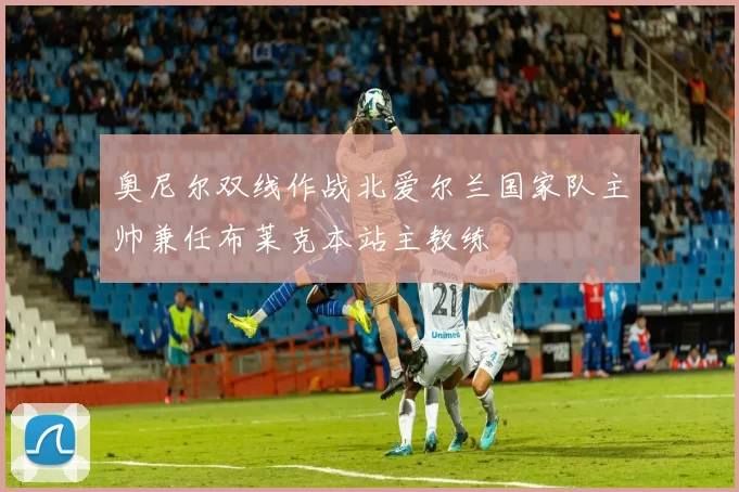 奥尼尔双线作战北爱尔兰国家队主帅兼任布莱克本站主教练