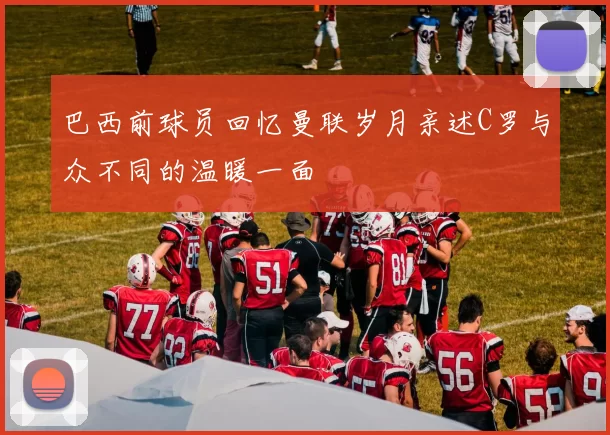 巴西前球员回忆曼联岁月亲述C罗与众不同的温暖一面