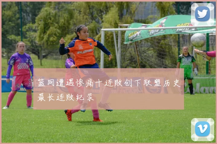 篮网遭遇惨痛十连败创下联盟历史最长连败纪录